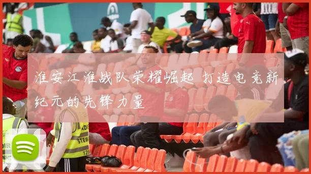 淮安江淮战队荣耀崛起 打造电竞新纪元的先锋力量