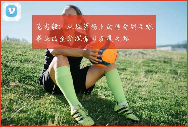 范志毅：从绿茵场上的传奇到足球事业的全新探索与发展之路