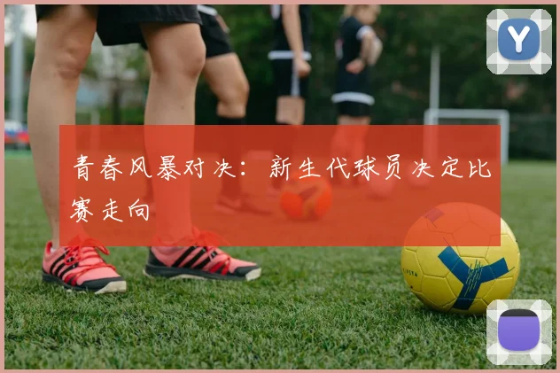 青春风暴对决：新生代球员决定比赛走向