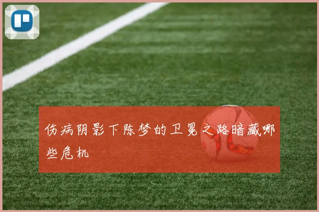 伤病阴影下陈梦的卫冕之路暗藏哪些危机