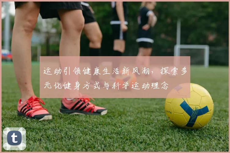 运动引领健康生活新风潮，探索多元化健身方式与科学运动理念