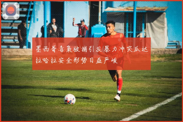 墨西哥毒枭被捕引发暴力冲突瓜达拉哈拉安全形势日益严峻