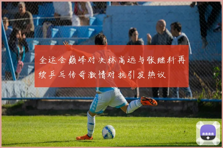 全运会巅峰对决林高远与张继科再续乒乓传奇激情对抗引发热议